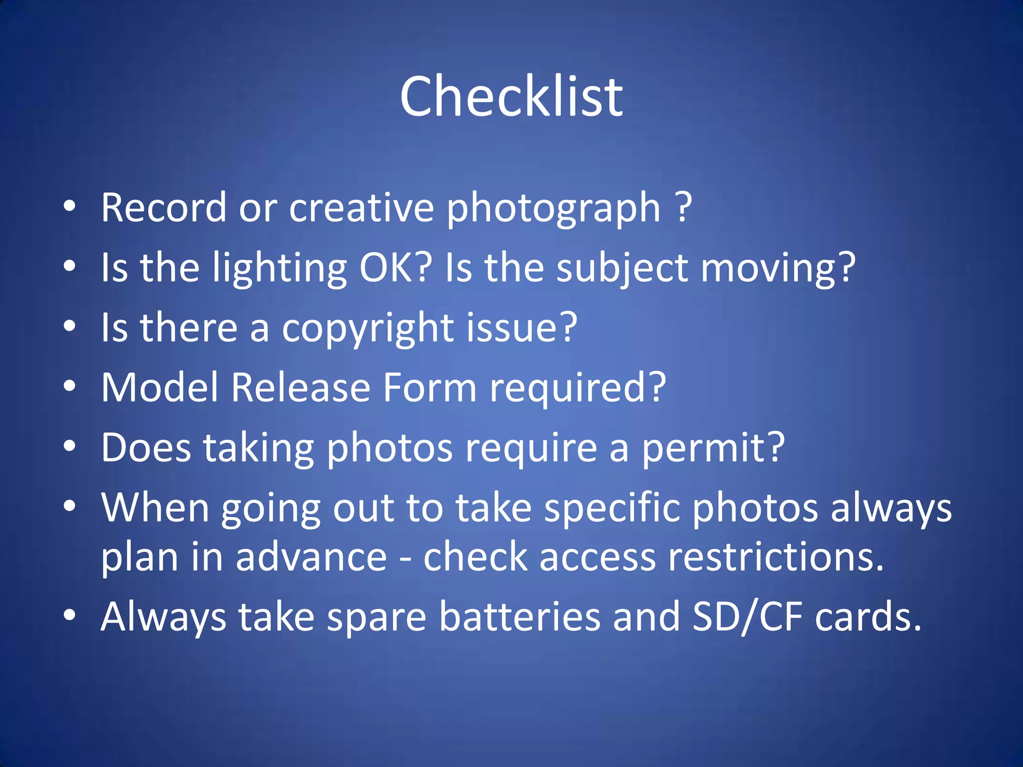 Checklist
• Record or creative photograph ?
• Is the lighting OK? Is the subject moving?
• Is there a copyright issue?
• Model Release Form required?
• Does taking photos require a permit?
• When going out to take specific photos always
  plan in advance - check access restrictions.
• Always take spare batteries and SD/CF cards.
 