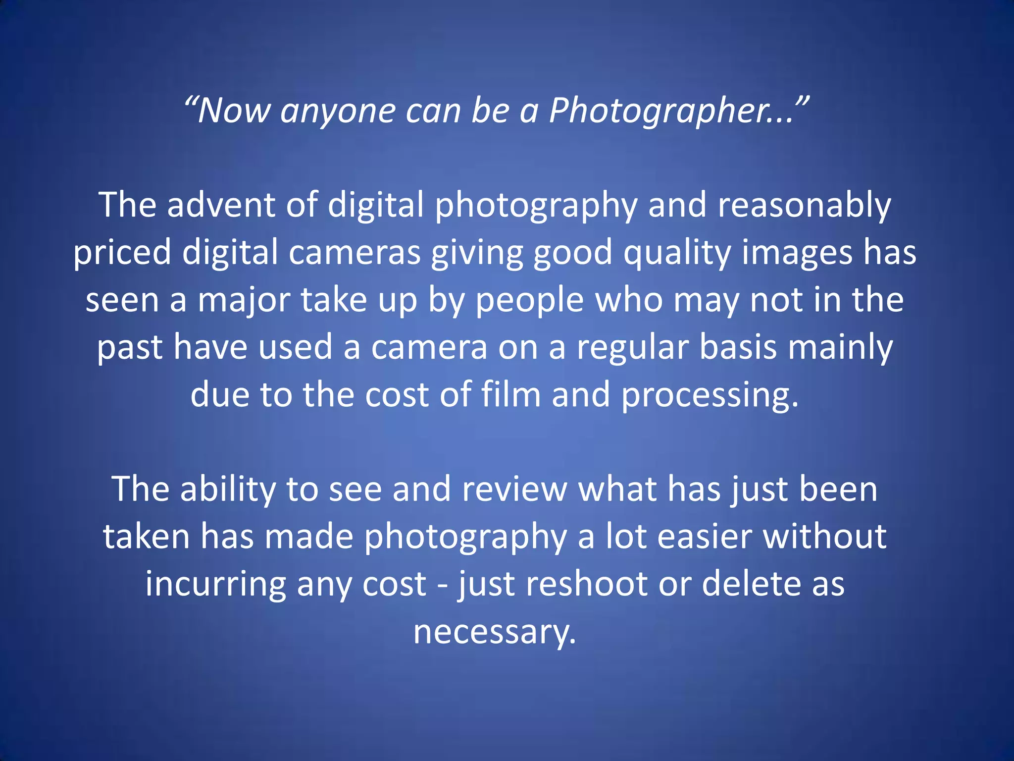 “Now anyone can be a Photographer...”

  The advent of digital photography and reasonably
priced digital cameras giving good quality images has
 seen a major take up by people who may not in the
  past have used a camera on a regular basis mainly
        due to the cost of film and processing.

  The ability to see and review what has just been
 taken has made photography a lot easier without
    incurring any cost - just reshoot or delete as
                      necessary.
 
