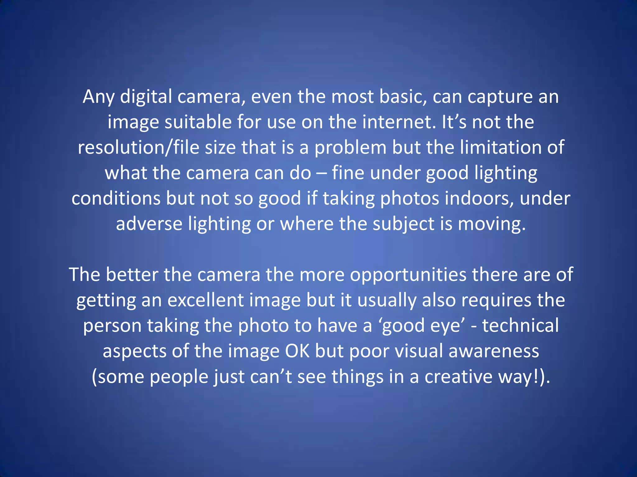 Any digital camera, even the most basic, can capture an
    image suitable for use on the internet. It’s not the
 resolution/file size that is a problem but the limitation of
    what the camera can do – fine under good lighting
conditions but not so good if taking photos indoors, under
     adverse lighting or where the subject is moving.

The better the camera the more opportunities there are of
 getting an excellent image but it usually also requires the
  person taking the photo to have a ‘good eye’ - technical
     aspects of the image OK but poor visual awareness
   (some people just can’t see things in a creative way!).
 