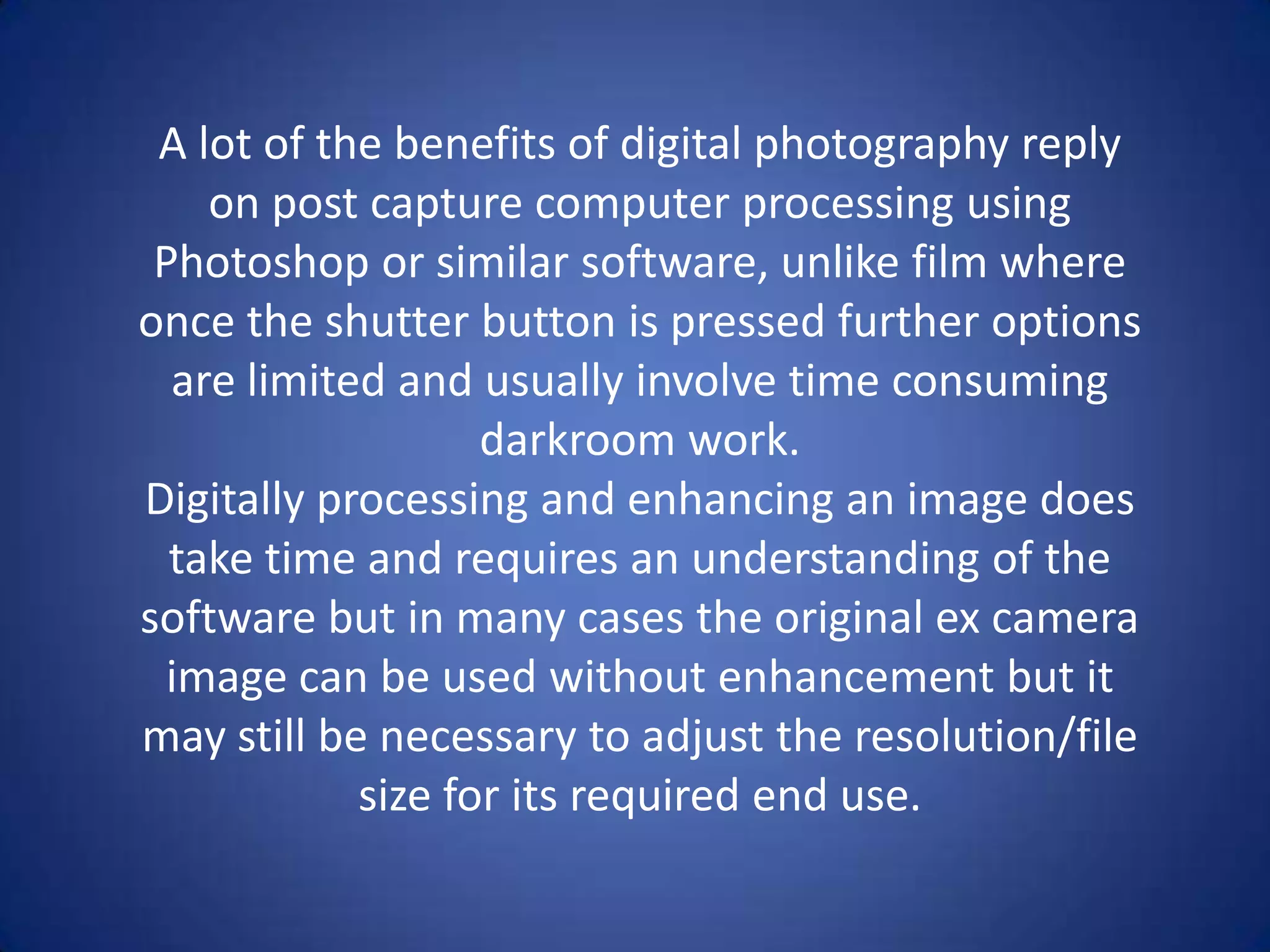 A lot of the benefits of digital photography reply
    on post capture computer processing using
 Photoshop or similar software, unlike film where
once the shutter button is pressed further options
  are limited and usually involve time consuming
                   darkroom work.
Digitally processing and enhancing an image does
  take time and requires an understanding of the
software but in many cases the original ex camera
 image can be used without enhancement but it
may still be necessary to adjust the resolution/file
            size for its required end use.
 