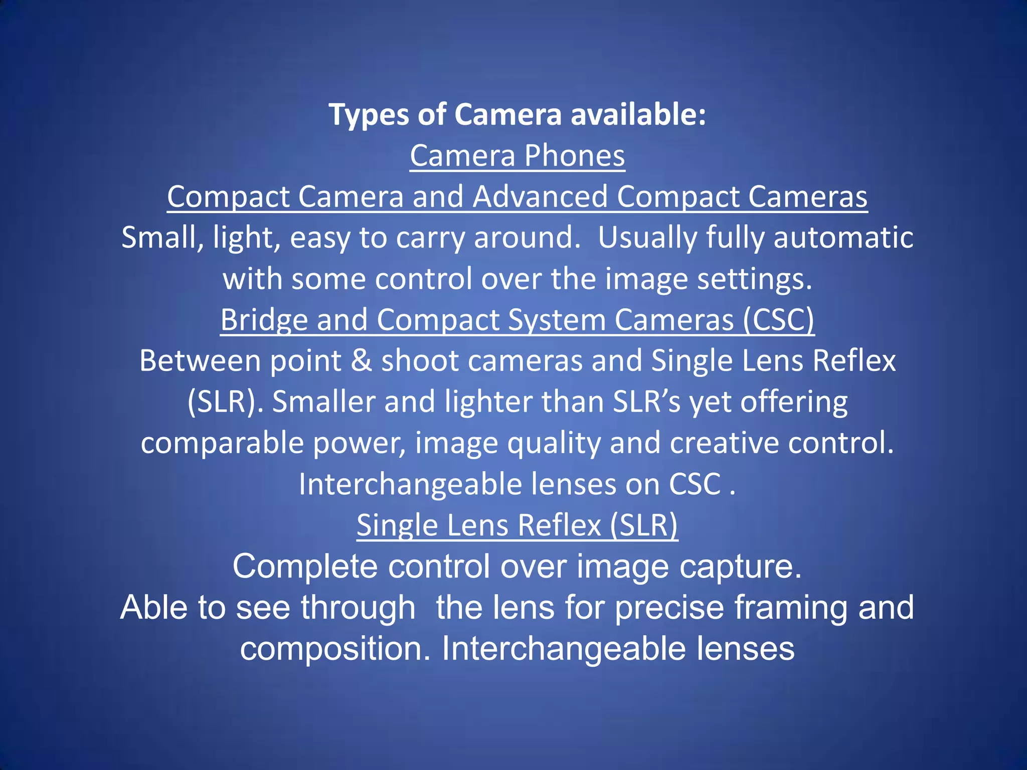 Types of Camera available:
                       Camera Phones
   Compact Camera and Advanced Compact Cameras
Small, light, easy to carry around. Usually fully automatic
        with some control over the image settings.
        Bridge and Compact System Cameras (CSC)
 Between point & shoot cameras and Single Lens Reflex
    (SLR). Smaller and lighter than SLR’s yet offering
 comparable power, image quality and creative control.
              Interchangeable lenses on CSC .
                   Single Lens Reflex (SLR)
         Complete control over image capture.
Able to see through the lens for precise framing and
          composition. Interchangeable lenses
 