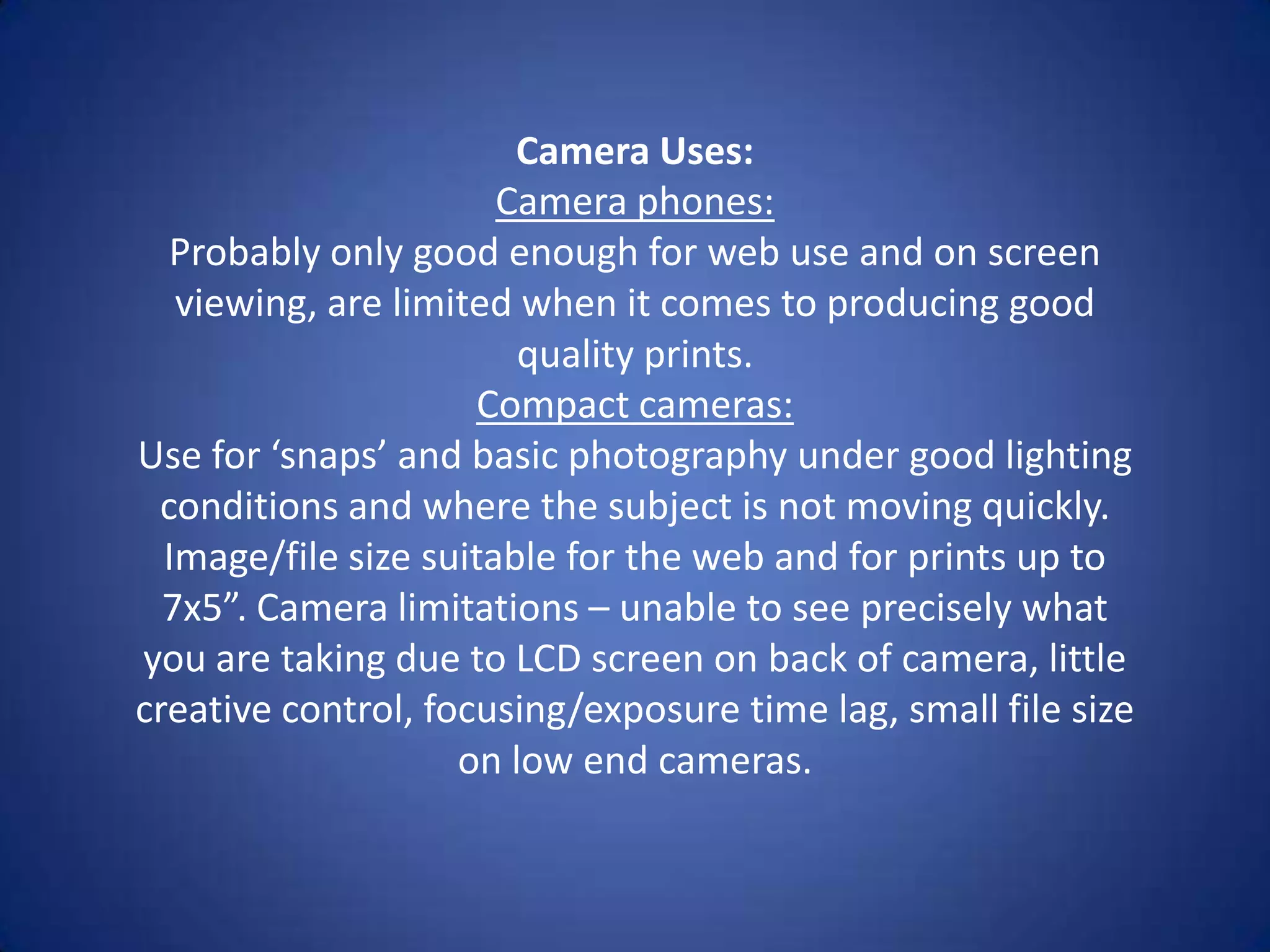 Camera Uses:
                       Camera phones:
  Probably only good enough for web use and on screen
   viewing, are limited when it comes to producing good
                        quality prints.
                     Compact cameras:
Use for ‘snaps’ and basic photography under good lighting
 conditions and where the subject is not moving quickly.
  Image/file size suitable for the web and for prints up to
  7x5”. Camera limitations – unable to see precisely what
you are taking due to LCD screen on back of camera, little
creative control, focusing/exposure time lag, small file size
                    on low end cameras.
 