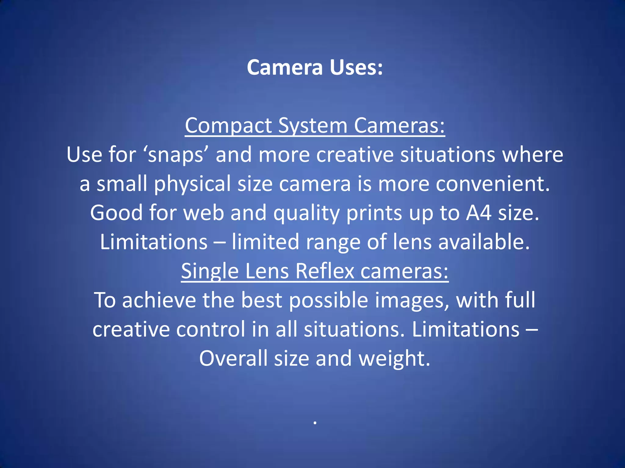 Camera Uses:

             Compact System Cameras:
Use for ‘snaps’ and more creative situations where
 a small physical size camera is more convenient.
  Good for web and quality prints up to A4 size.
    Limitations – limited range of lens available.
             Single Lens Reflex cameras:
   To achieve the best possible images, with full
  creative control in all situations. Limitations –
               Overall size and weight.

                         .
 