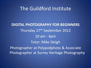 The Guildford Institute

 DIGITAL PHOTOGRAPHY FOR BEGINNERS
      Thursday 27th September 2012
              10 am - 4pm
            Tutor: Mike Sleigh
Photographer at Polypodphoto & Associate
Photographer at Surrey Heritage Photography
 