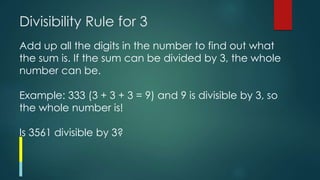 Divisibility Rule for 3
Add up all the digits in the number to find out what
the sum is. If the sum can be divided by 3, the whole
number can be.
Example: 333 (3 + 3 + 3 = 9) and 9 is divisible by 3, so
the whole number is!
Is 3561 divisible by 3?
 