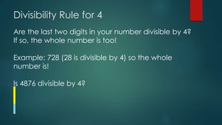 Divisibility Rule for 4
Are the last two digits in your number divisible by 4?
If so, the whole number is too!
Example: 728 (28 is divisible by 4) so the whole
number is!
Is 4876 divisible by 4?
 