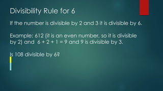 Divisibility Rule for 6
If the number is divisible by 2 and 3 it is divisible by 6.
Example: 612 (it is an even number, so it is divisible
by 2) and 6 + 2 + 1 = 9 and 9 is divisible by 3.
Is 108 divisible by 6?
 