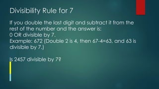 Divisibility Rule for 7
If you double the last digit and subtract it from the
rest of the number and the answer is:
0 OR divisible by 7.
Example: 672 (Double 2 is 4, then 67-4=63, and 63 is
divisible by 7.)
Is 2457 divisible by 7?
 