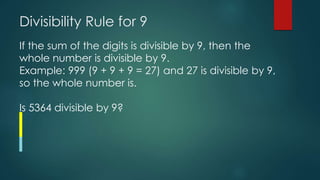 Divisibility Rule for 9
If the sum of the digits is divisible by 9, then the
whole number is divisible by 9.
Example: 999 (9 + 9 + 9 = 27) and 27 is divisible by 9,
so the whole number is.
Is 5364 divisible by 9?
 