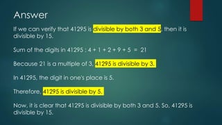 Answer
If we can verify that 41295 is divisible by both 3 and 5, then it is
divisible by 15.
Sum of the digits in 41295 : 4 + 1 + 2 + 9 + 5 = 21
Because 21 is a multiple of 3, 41295 is divisible by 3.
In 41295, the digit in one's place is 5.
Therefore, 41295 is divisible by 5.
Now, it is clear that 41295 is divisible by both 3 and 5. So, 41295 is
divisible by 15.
 