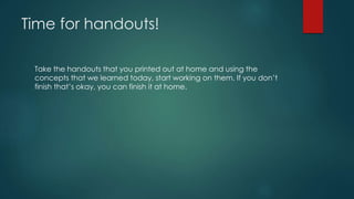 Time for handouts!
Take the handouts that you printed out at home and using the
concepts that we learned today, start working on them. If you don’t
finish that’s okay, you can finish it at home.
 