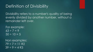Definition of Divisibility
Divisibility refers to a number's quality of being
evenly divided by another number, without a
remainder left over.
For example:
63 ÷ 7 = 9
50 ÷ 10 = 5
Non examples:
79 ÷ 7 = 11 R2
39 ÷ 9 = 4 R3
 