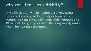 Why should you learn divisibility?
Divisibility rules of whole numbers are very useful
because they help us to quickly determine if a
number can be divided by single digit numbers and
10 without doing long division. This is especially useful
when the numbers are large.
 