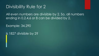 Divisibility Rule for 2
All even numbers are divisible by 2. So, all numbers
ending in 0,2,4,6 or 8 can be divided by 2.
Example: 34,290
Is 1827 divisible by 2?
 