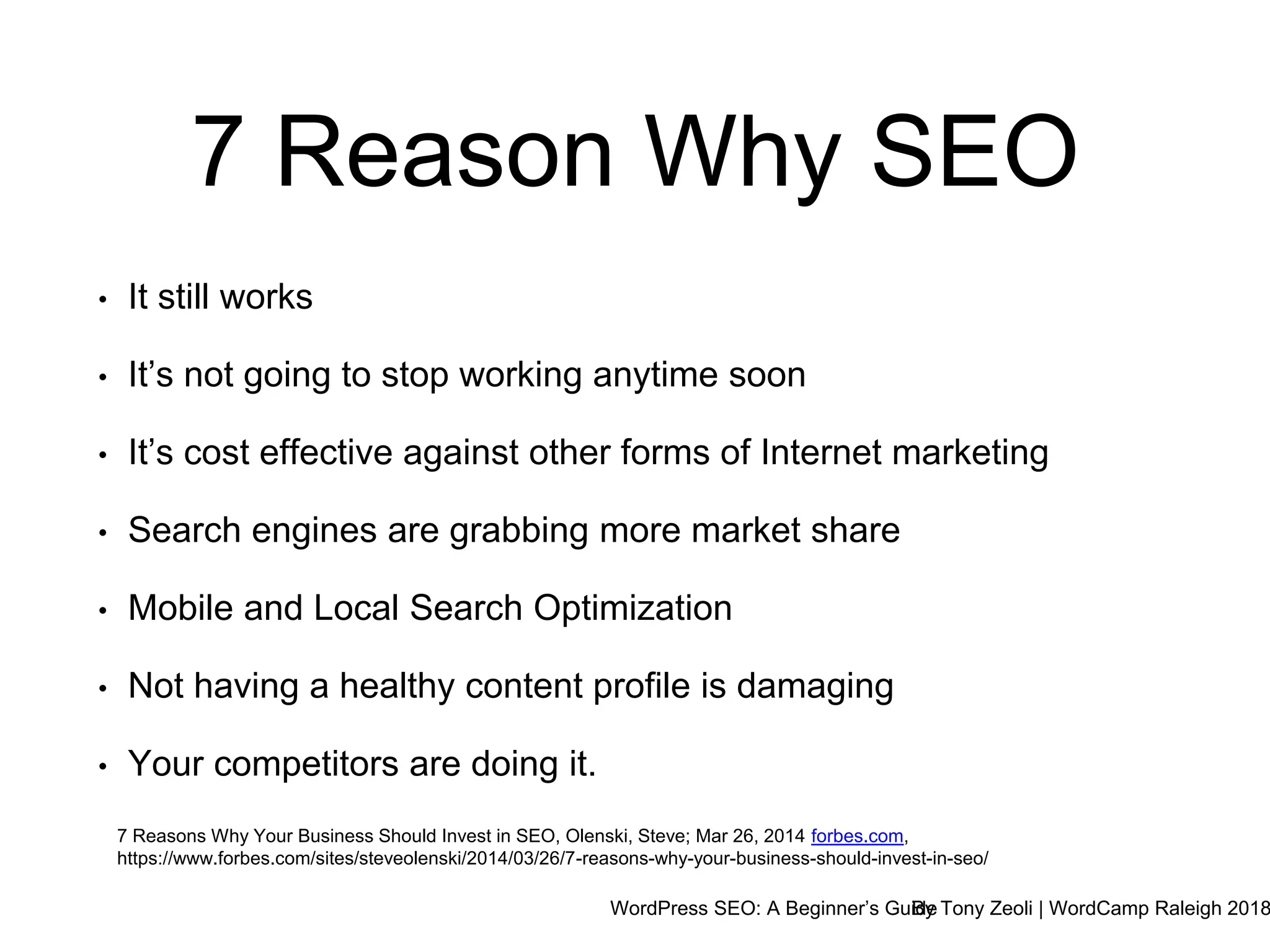 WordPress SEO: A Beginner’s GuideBy Tony Zeoli | WordCamp Raleigh 2018
7 Reason Why SEO
7 Reasons Why Your Business Should Invest in SEO, Olenski, Steve; Mar 26, 2014 forbes.com,
https://www.forbes.com/sites/steveolenski/2014/03/26/7-reasons-why-your-business-should-invest-in-seo/
• It still works
• It’s not going to stop working anytime soon
• It’s cost effective against other forms of Internet marketing
• Search engines are grabbing more market share
• Mobile and Local Search Optimization
• Not having a healthy content profile is damaging
• Your competitors are doing it.
 