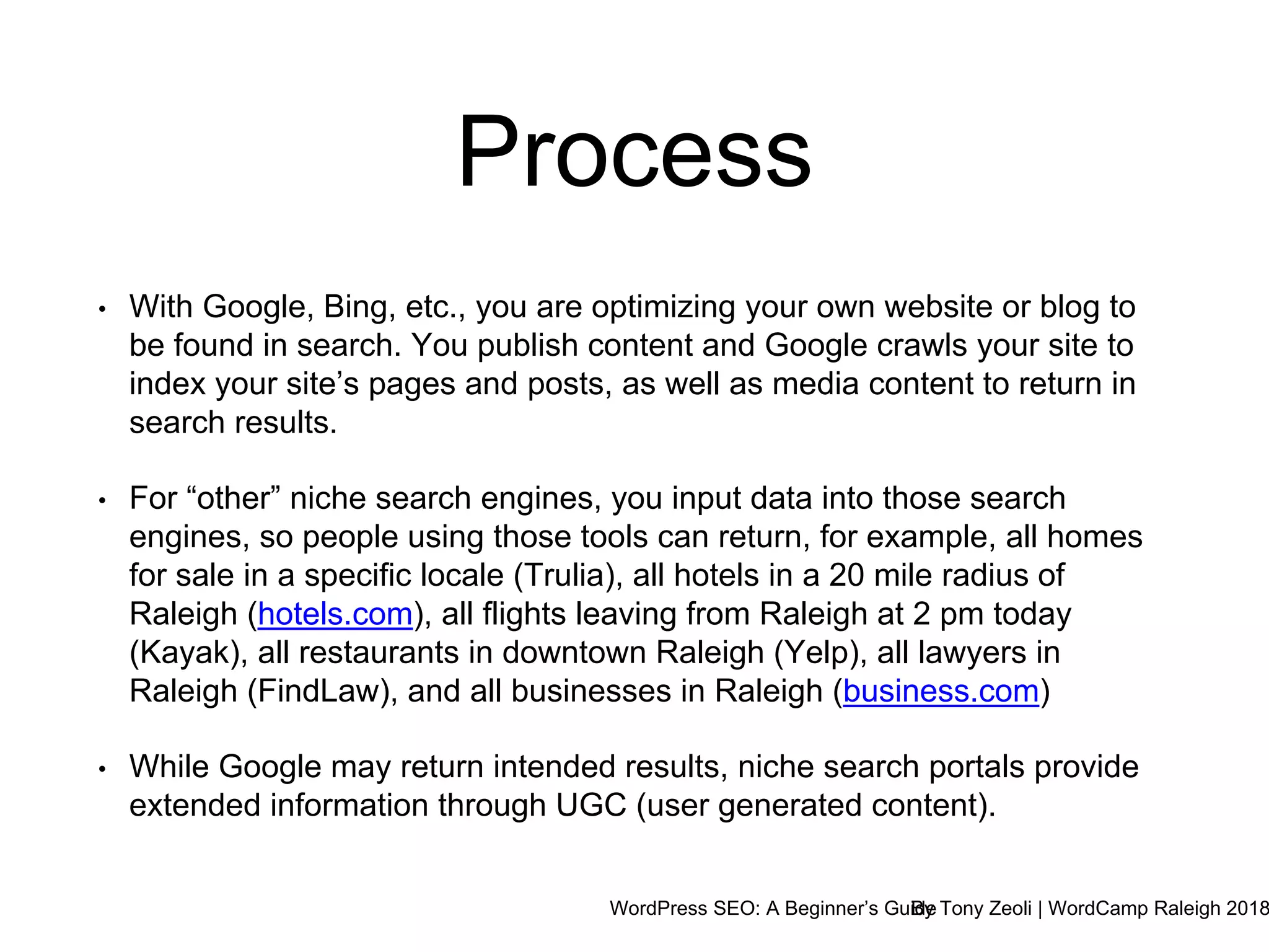 WordPress SEO: A Beginner’s GuideBy Tony Zeoli | WordCamp Raleigh 2018
• With Google, Bing, etc., you are optimizing your own website or blog to
be found in search. You publish content and Google crawls your site to
index your site’s pages and posts, as well as media content to return in
search results.
• For “other” niche search engines, you input data into those search
engines, so people using those tools can return, for example, all homes
for sale in a specific locale (Trulia), all hotels in a 20 mile radius of
Raleigh (hotels.com), all flights leaving from Raleigh at 2 pm today
(Kayak), all restaurants in downtown Raleigh (Yelp), all lawyers in
Raleigh (FindLaw), and all businesses in Raleigh (business.com)
• While Google may return intended results, niche search portals provide
extended information through UGC (user generated content).
Process
 