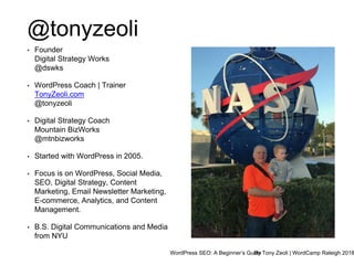 WordPress SEO: A Beginner’s GuideBy Tony Zeoli | WordCamp Raleigh 2018
@tonyzeoli
• Founder
Digital Strategy Works
@dswks
• WordPress Coach | Trainer
TonyZeoli.com
@tonyzeoli
• Digital Strategy Coach
Mountain BizWorks
@mtnbizworks
• Started with WordPress in 2005.
• Focus is on WordPress, Social Media,
SEO, Digital Strategy, Content
Marketing, Email Newsletter Marketing,
E-commerce, Analytics, and Content
Management.
• B.S. Digital Communications and Media
from NYU
 
