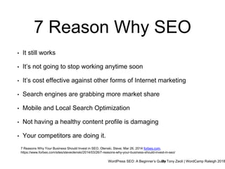 WordPress SEO: A Beginner’s GuideBy Tony Zeoli | WordCamp Raleigh 2018
7 Reason Why SEO
7 Reasons Why Your Business Should Invest in SEO, Olenski, Steve; Mar 26, 2014 forbes.com,
https://www.forbes.com/sites/steveolenski/2014/03/26/7-reasons-why-your-business-should-invest-in-seo/
• It still works
• It’s not going to stop working anytime soon
• It’s cost effective against other forms of Internet marketing
• Search engines are grabbing more market share
• Mobile and Local Search Optimization
• Not having a healthy content profile is damaging
• Your competitors are doing it.
 