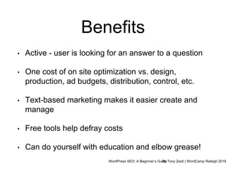 WordPress SEO: A Beginner’s GuideBy Tony Zeoli | WordCamp Raleigh 2018
Benefits
• Active - user is looking for an answer to a question
• One cost of on site optimization vs. design,
production, ad budgets, distribution, control, etc.
• Text-based marketing makes it easier create and
manage
• Free tools help defray costs
• Can do yourself with education and elbow grease!
 