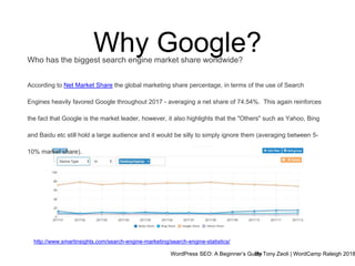WordPress SEO: A Beginner’s GuideBy Tony Zeoli | WordCamp Raleigh 2018
Why Google?
http://www.smartinsights.com/search-engine-marketing/search-engine-statistics/
Who has the biggest search engine market share worldwide?
According to Net Market Share the global marketing share percentage, in terms of the use of Search
Engines heavily favored Google throughout 2017 - averaging a net share of 74.54%. This again reinforces
the fact that Google is the market leader, however, it also highlights that the "Others" such as Yahoo, Bing
and Baidu etc still hold a large audience and it would be silly to simply ignore them (averaging between 5-
10% market share).
 