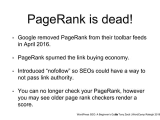 WordPress SEO: A Beginner’s GuideBy Tony Zeoli | WordCamp Raleigh 2018
PageRank is dead!
• Google removed PageRank from their toolbar feeds
in April 2016.
• PageRank spurned the link buying economy.
• Introduced “nofollow” so SEOs could have a way to
not pass link authority.
• You can no longer check your PageRank, however
you may see older page rank checkers render a
score.
 