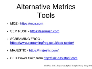 WordPress SEO: A Beginner’s GuideBy Tony Zeoli | WordCamp Raleigh 2018
Alternative Metrics
Tools
• MOZ - https://moz.com
• SEM RUSH - https://semrush.com
• SCREAMING FROG -
https://www.screamingfrog.co.uk/seo-spider/
• MAJESTIC - https://majestic.com/
• SEO Power Suite from http://link-assistant.com
 
