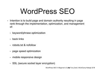 WordPress SEO: A Beginner’s GuideBy Tony Zeoli | WordCamp Raleigh 2018
WordPress SEO
• Intention is to build page and domain authority resulting in page
rank through the implementation, optimization, and management
of:
• keyword/phrase optimization
• back links
• robots.txt & nofollow
• page speed optimization
• mobile responsive design
• SSL (secure socket layer encryption)
 