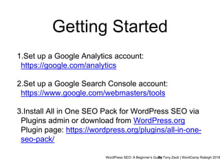 WordPress SEO: A Beginner’s GuideBy Tony Zeoli | WordCamp Raleigh 2018
Getting Started
1.Set up a Google Analytics account:
https://google.com/analytics
2.Set up a Google Search Console account:
https://www.google.com/webmasters/tools
3.Install All in One SEO Pack for WordPress SEO via
Plugins admin or download from WordPress.org
Plugin page: https://wordpress.org/plugins/all-in-one-
seo-pack/
 
