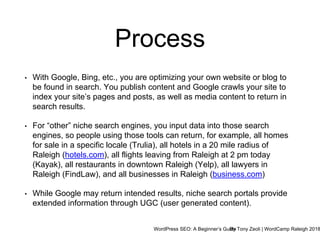 WordPress SEO: A Beginner’s GuideBy Tony Zeoli | WordCamp Raleigh 2018
• With Google, Bing, etc., you are optimizing your own website or blog to
be found in search. You publish content and Google crawls your site to
index your site’s pages and posts, as well as media content to return in
search results.
• For “other” niche search engines, you input data into those search
engines, so people using those tools can return, for example, all homes
for sale in a specific locale (Trulia), all hotels in a 20 mile radius of
Raleigh (hotels.com), all flights leaving from Raleigh at 2 pm today
(Kayak), all restaurants in downtown Raleigh (Yelp), all lawyers in
Raleigh (FindLaw), and all businesses in Raleigh (business.com)
• While Google may return intended results, niche search portals provide
extended information through UGC (user generated content).
Process
 
