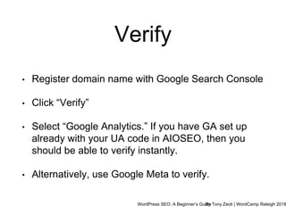 WordPress SEO: A Beginner’s GuideBy Tony Zeoli | WordCamp Raleigh 2018
Verify
• Register domain name with Google Search Console
• Click “Verify”
• Select “Google Analytics.” If you have GA set up
already with your UA code in AIOSEO, then you
should be able to verify instantly.
• Alternatively, use Google Meta to verify.
 