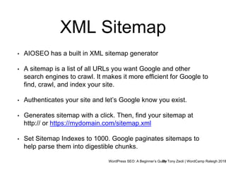 WordPress SEO: A Beginner’s GuideBy Tony Zeoli | WordCamp Raleigh 2018
XML Sitemap
• AIOSEO has a built in XML sitemap generator
• A sitemap is a list of all URLs you want Google and other
search engines to crawl. It makes it more efficient for Google to
find, crawl, and index your site.
• Authenticates your site and let’s Google know you exist.
• Generates sitemap with a click. Then, find your sitemap at
http:// or https://mydomain.com/sitemap.xml
• Set Sitemap Indexes to 1000. Google paginates sitemaps to
help parse them into digestible chunks.
 