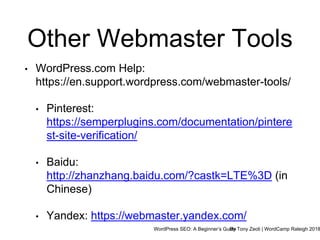 WordPress SEO: A Beginner’s GuideBy Tony Zeoli | WordCamp Raleigh 2018
Other Webmaster Tools
• WordPress.com Help:
https://en.support.wordpress.com/webmaster-tools/
• Pinterest:
https://semperplugins.com/documentation/pintere
st-site-verification/
• Baidu:
http://zhanzhang.baidu.com/?castk=LTE%3D (in
Chinese)
• Yandex: https://webmaster.yandex.com/
 
