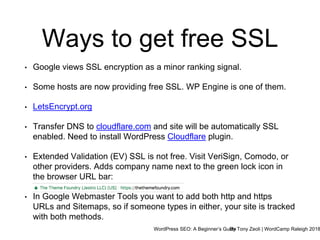 WordPress SEO: A Beginner’s GuideBy Tony Zeoli | WordCamp Raleigh 2018
Ways to get free SSL
• Google views SSL encryption as a minor ranking signal.
• Some hosts are now providing free SSL. WP Engine is one of them.
• LetsEncrypt.org
• Transfer DNS to cloudflare.com and site will be automatically SSL
enabled. Need to install WordPress Cloudflare plugin.
• Extended Validation (EV) SSL is not free. Visit VeriSign, Comodo, or
other providers. Adds company name next to the green lock icon in
the browser URL bar:
• In Google Webmaster Tools you want to add both http and https
URLs and Sitemaps, so if someone types in either, your site is tracked
with both methods.
 