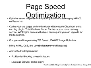 WordPress SEO: A Beginner’s GuideBy Tony Zeoli | WordCamp Raleigh 2018
Page Speed
Optimization• Optimize server response time by tuning Apache or leveraging NGINX
on the server.
• Cache your site pages and media either with Amazon Cloudfront and a
caching plugin (Total Cache or Super Cache) or your hosts caching
service. WP Engine comes with object caching and you can upgrade for
media caching.
• Compress all images using WP Smush, EWWW Image Optimizer
• Minify HTML, CSS, and JavaScript (remove whitespace)
• Above the Fold Optimization
• Fix Render Blocking javascript issues
• Leverage Browser cache expiry
 