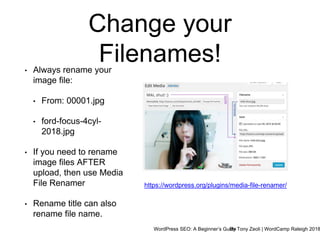 WordPress SEO: A Beginner’s GuideBy Tony Zeoli | WordCamp Raleigh 2018
Change your
Filenames!• Always rename your
image file:
• From: 00001.jpg
• ford-focus-4cyl-
2018.jpg
• If you need to rename
image files AFTER
upload, then use Media
File Renamer
• Rename title can also
rename file name.
https://wordpress.org/plugins/media-file-renamer/
 