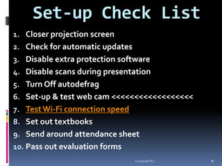 Set-up Check List
1. Closer projection screen
2. Check for automatic updates
3. Disable extra protection software
4. Disable scans during presentation
5. Turn Off autodefrag
6. Set-up & test web cam <<<<<<<<<<<<<<<<<<
7. Test Wi-Fi connection speed
8. Set out textbooks
9. Send around attendance sheet
10. Pass out evaluation forms
                                               1
                                 ComputerTLC
 