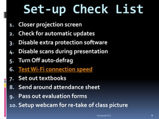 Set-up Check List
1. Closer projection screen
2. Check for automatic updates
3. Disable extra protection software
4. Disable scans during presentation
5. Turn Off auto-defrag
6. Test Wi-Fi connection speed
7. Set out textbooks
8. Send around attendance sheet
9. Pass out evaluation forms
10. Setup webcam for re-take of class picture
                                                1
                                 ComputerTLC
 