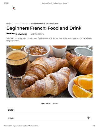 8/9/2019 Beginners French: Food and Drink - Edukite
https://edukite.org/course/beginners-french-food-and-drink/ 1/8
HOME / COURSE / LANGUAGE / BEGINNERS FRENCH: FOOD AND DRINK
Beginners French: Food and Drink
( 9 REVIEWS ) 481 STUDENTS
The free course focuses on the basic French language, with a special focus on food and drink related
language. You …

FREE
1 YEAR
TAKE THIS COURSE
 