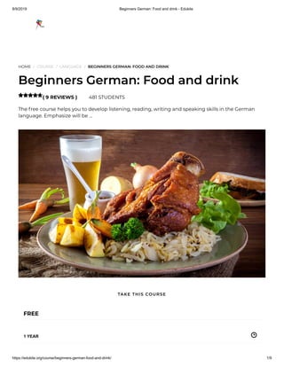 8/9/2019 Beginners German: Food and drink - Edukite
https://edukite.org/course/beginners-german-food-and-drink/ 1/9
HOME / COURSE / LANGUAGE / BEGINNERS GERMAN: FOOD AND DRINK
Beginners German: Food and drink
( 9 REVIEWS ) 481 STUDENTS
The free course helps you to develop listening, reading, writing and speaking skills in the German
language. Emphasize will be …

FREE
1 YEAR
TAKE THIS COURSE
 