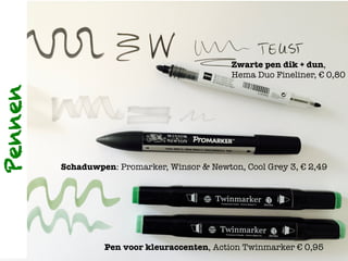 Zwarte pen dik + dun, !
Hema Duo Fineliner, € 0,80

Schaduwpen: Promarker, Winsor & Newton, Cool Grey 3, € 2,49
Pen voor kleuraccenten, Action Twinmarker € 0,95
Pennen
 