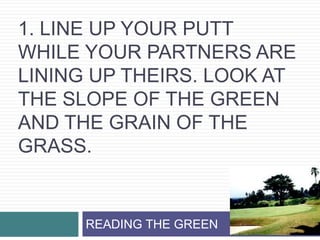 1. Line up your putt while your partners are lining up theirs. Look at the slope of the green and the grain of the grass. READING THE GREEN 