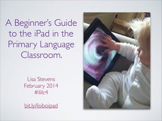 A Beginner’s Guide
to the iPad in the
Primary Language
Classroom.
!
!

Lisa Stevens	

February 2014	

#ililc4	

!

bit.ly/lisiboipad

Image from Flickr - http://www.ﬂickr.com/photos/beglen/

 