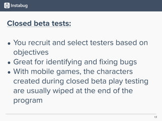 13
Closed beta tests:
• You recruit and select testers based on
objectives
• Great for identifying and ﬁxing bugs
• With mobile games, the characters
created during closed beta play testing
are usually wiped at the end of the
program
 