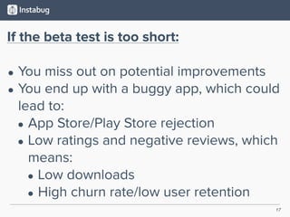 17
If the beta test is too short:
• You miss out on potential improvements
• You end up with a buggy app, which could
lead to:
• App Store/Play Store rejection
• Low ratings and negative reviews, which
means:
• Low downloads
• High churn rate/low user retention
 