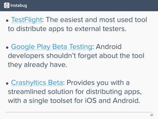 20
• TestFlight: The easiest and most used tool
to distribute apps to external testers. 
• Google Play Beta Testing: Android
developers shouldn’t forget about the tool
they already have. 
• Crashyltics Beta: Provides you with a
streamlined solution for distributing apps,
with a single toolset for iOS and Android.
 