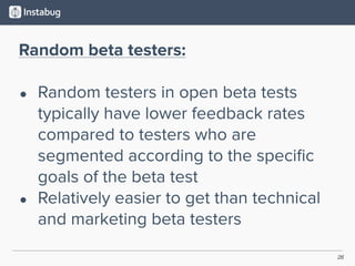26
Random beta testers:
• Random testers in open beta tests
typically have lower feedback rates
compared to testers who are
segmented according to the speciﬁc
goals of the beta test
• Relatively easier to get than technical
and marketing beta testers
 