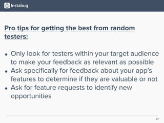 27
Pro tips for getting the best from random
testers:
• Only look for testers within your target audience
to make your feedback as relevant as possible
• Ask speciﬁcally for feedback about your app’s
features to determine if they are valuable or not
• Ask for feature requests to identify new
opportunities
 