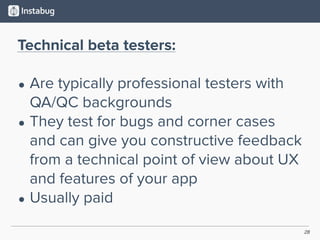 28
Technical beta testers:
• Are typically professional testers with
QA/QC backgrounds
• They test for bugs and corner cases
and can give you constructive feedback
from a technical point of view about UX
and features of your app
• Usually paid
 