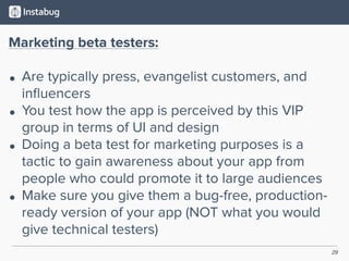 29
Marketing beta testers:
• Are typically press, evangelist customers, and
inﬂuencers
• You test how the app is perceived by this VIP
group in terms of UI and design
• Doing a beta test for marketing purposes is a
tactic to gain awareness about your app from
people who could promote it to large audiences
• Make sure you give them a bug-free, production-
ready version of your app (NOT what you would
give technical testers)
 
