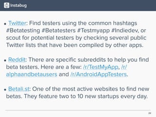 34
• Twitter: Find testers using the common hashtags
#Betatesting #Betatesters #Testmyapp #Indiedev, or
scout for potential testers by checking several public
Twitter lists that have been compiled by other apps. 
• Reddit: There are speciﬁc subreddits to help you ﬁnd
beta testers. Here are a few: /r/TestMyApp, /r/
alphaandbetausers and /r/AndroidAppTesters. 
• Betali.st: One of the most active websites to ﬁnd new
betas. They feature two to 10 new startups every day.
 